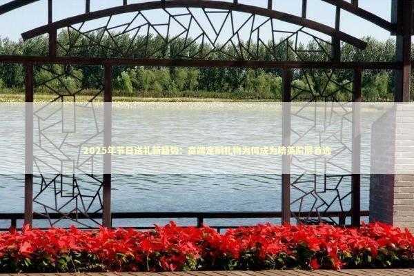 2025年节日送礼新趋势：高端定制礼物为何成为精英阶层首选