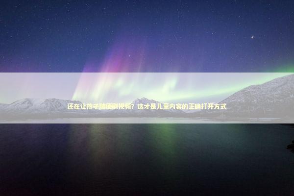 还在让孩子随便刷视频？这才是儿童内容的正确打开方式